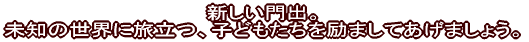 新しい門出。 未知の世界に旅立つ、子どもたちを励ましてあげましょう。